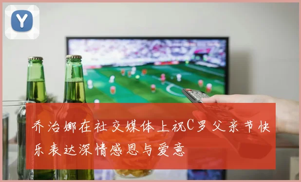 乔治娜在社交媒体上祝C罗父亲节快乐表达深情感恩与爱意