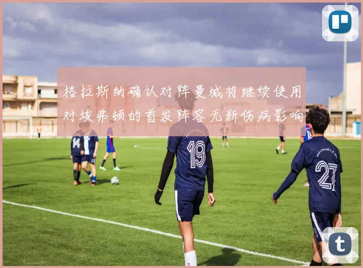 格拉斯纳确认对阵曼城将继续使用对埃弗顿的首发阵容无新伤病影响