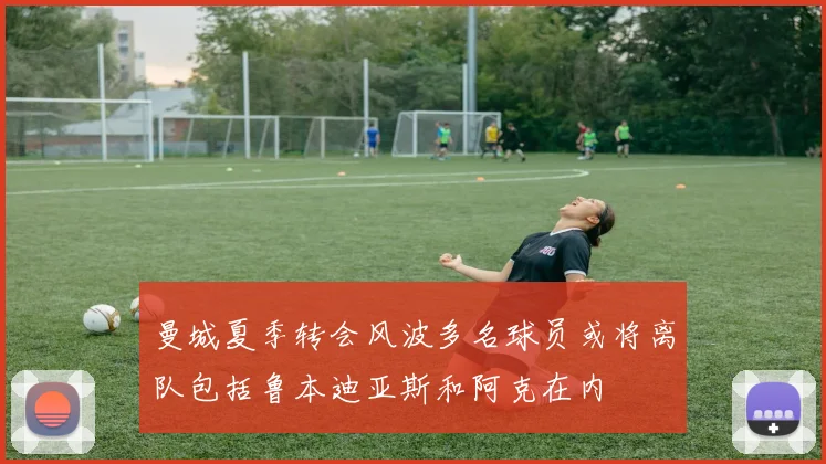 曼城夏季转会风波多名球员或将离队包括鲁本迪亚斯和阿克在内