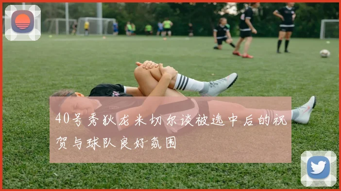 40号秀狄龙米切尔谈被选中后的祝贺与球队良好氛围