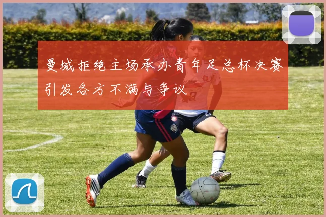 曼城拒绝主场承办青年足总杯决赛引发各方不满与争议