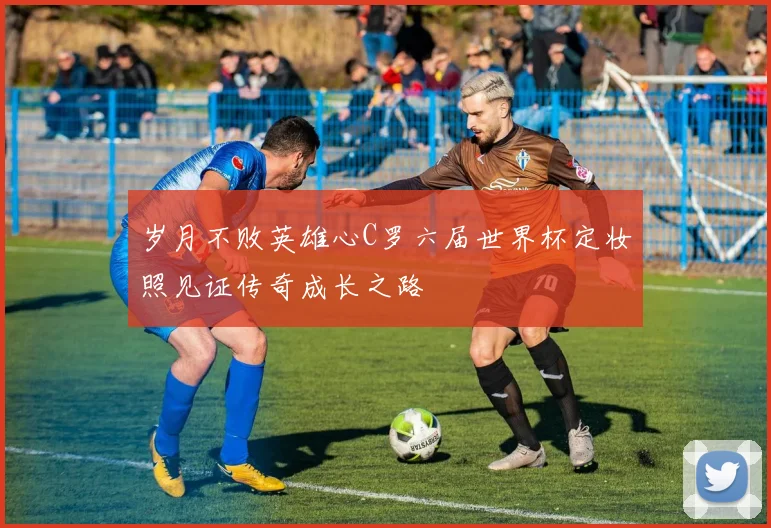岁月不败英雄心C罗六届世界杯定妆照见证传奇成长之路