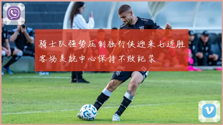 骑士队强势压制独行侠迎来七连胜客场美航中心保持不败纪录