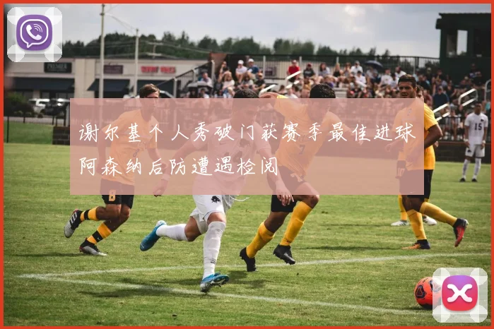 谢尔基个人秀破门获赛季最佳进球阿森纳后防遭遇检阅