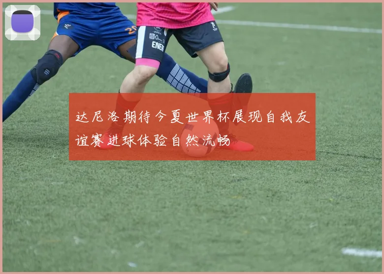 达尼洛期待今夏世界杯展现自我友谊赛进球体验自然流畅