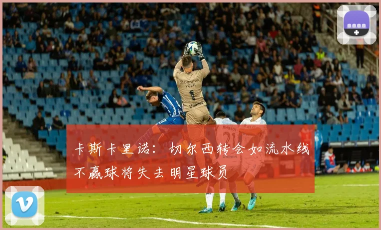 卡斯卡里诺：切尔西转会如流水线不赢球将失去明星球员