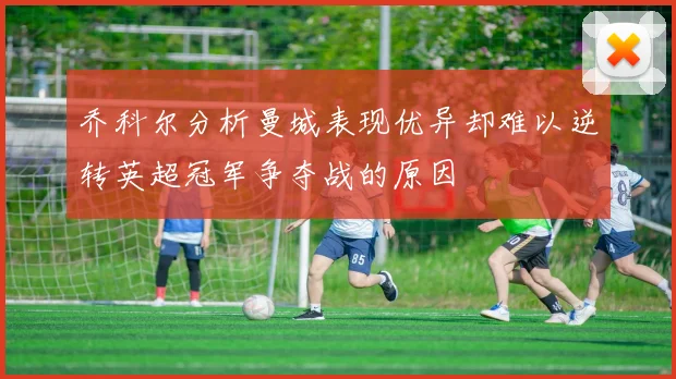 乔科尔分析曼城表现优异却难以逆转英超冠军争夺战的原因