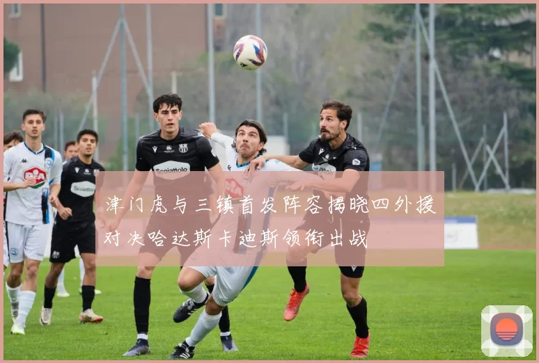 津门虎与三镇首发阵容揭晓四外援对决哈达斯卡迪斯领衔出战