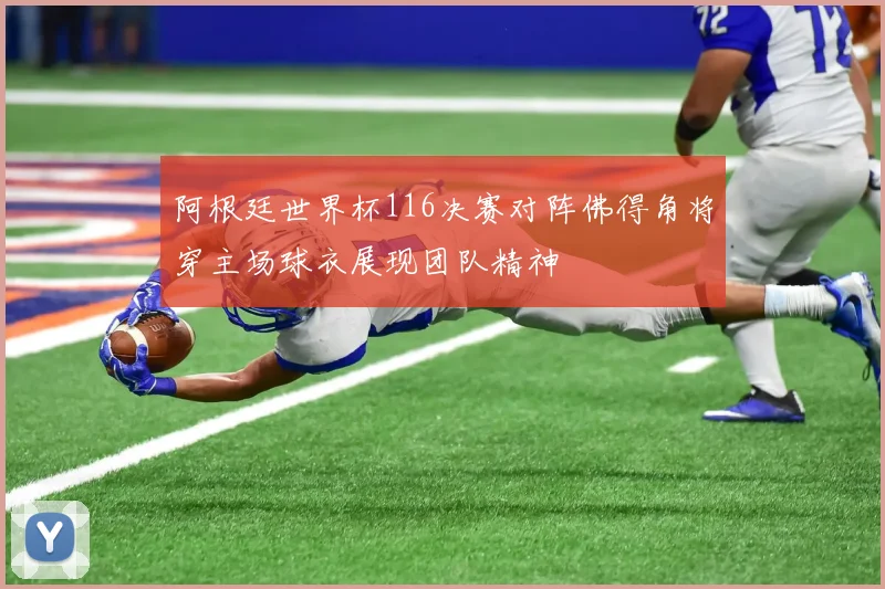 阿根廷世界杯116决赛对阵佛得角将穿主场球衣展现团队精神