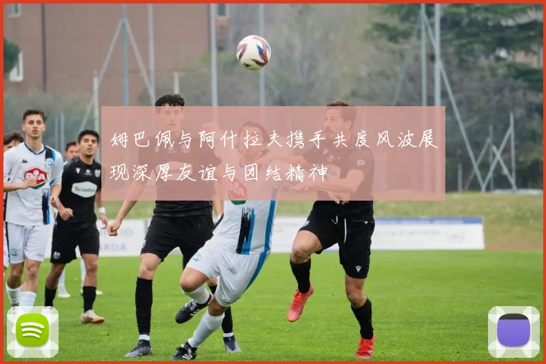 姆巴佩与阿什拉夫携手共度风波展现深厚友谊与团结精神
